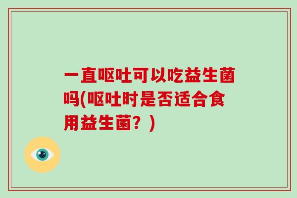 一直呕吐可以吃益生菌吗(呕吐时是否适合食用益生菌？)