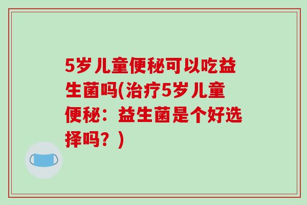 5岁儿童便秘可以吃益生菌吗(治疗5岁儿童便秘：益生菌是个好选择吗？)