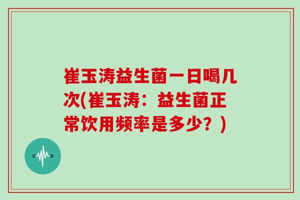 崔玉涛益生菌一日喝几次(崔玉涛：益生菌正常饮用频率是多少？)