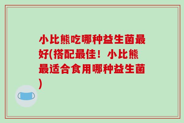 小比熊吃哪种益生菌最好(搭配最佳！小比熊最适合食用哪种益生菌)