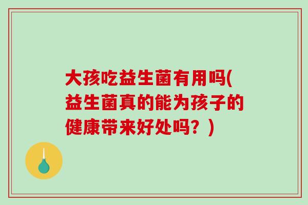 大孩吃益生菌有用吗(益生菌真的能为孩子的健康带来好处吗？)