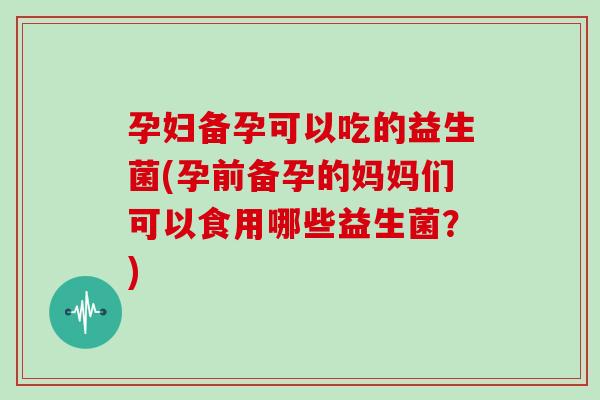 孕妇备孕可以吃的益生菌(孕前备孕的妈妈们可以食用哪些益生菌？)