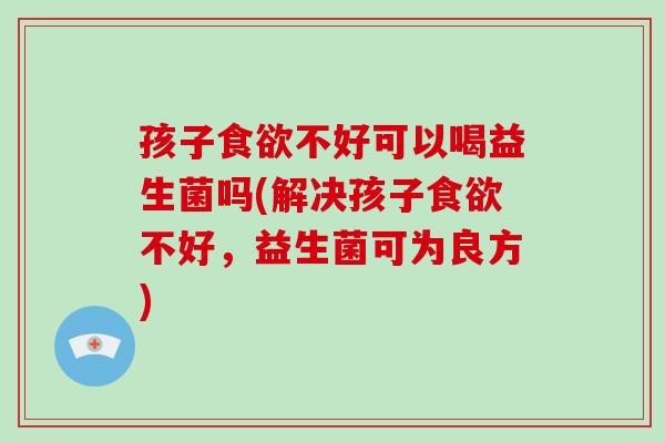 孩子食欲不好可以喝益生菌吗(解决孩子食欲不好，益生菌可为良方)