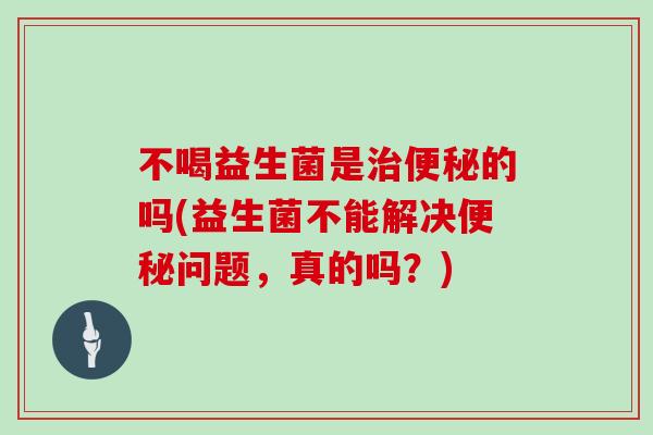 不喝益生菌是治便秘的吗(益生菌不能解决便秘问题，真的吗？)