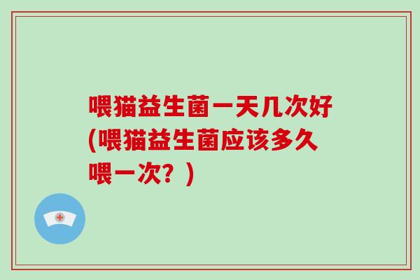 喂猫益生菌一天几次好(喂猫益生菌应该多久喂一次？)
