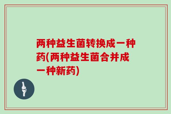 两种益生菌转换成一种药(两种益生菌合并成一种新药)