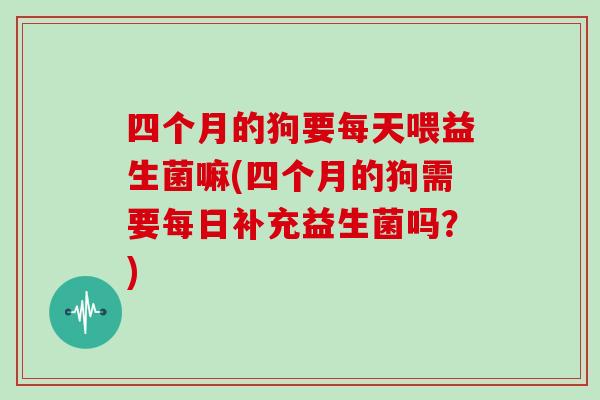 四个月的狗要每天喂益生菌嘛(四个月的狗需要每日补充益生菌吗？)