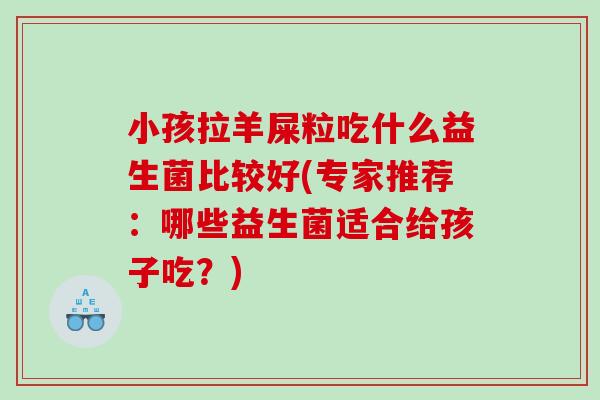 小孩拉羊屎粒吃什么益生菌比较好(专家推荐：哪些益生菌适合给孩子吃？)