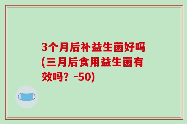 3个月后补益生菌好吗(三月后食用益生菌有效吗？-50)