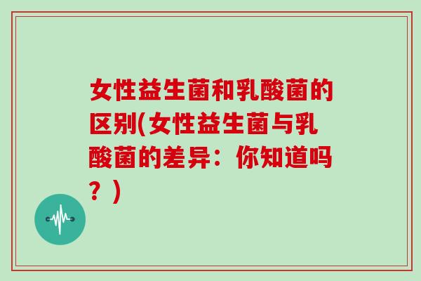 女性益生菌和乳酸菌的区别(女性益生菌与乳酸菌的差异:你知道吗?) 女性益生菌和乳酸菌的区别(女性益生菌与乳酸菌的差异:你知道吗?)