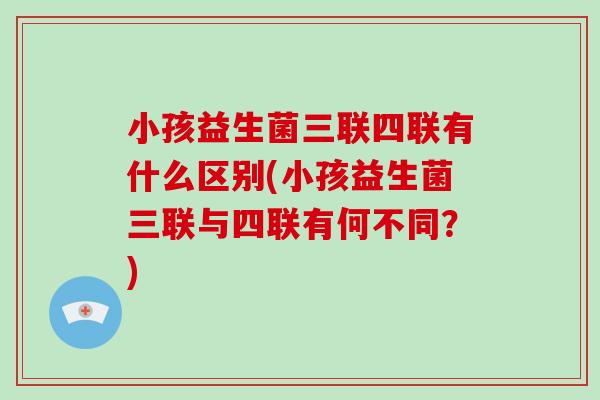小孩益生菌三联四联有什么区别(小孩益生菌三联与四联有何不同?) 小孩益生菌三联四联有什么区别(小孩益生菌三联与四联有何不同?)