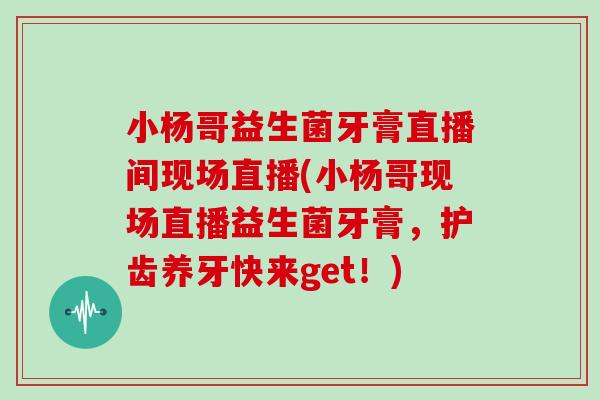 小杨哥益生菌牙膏直播间现场直播(小杨哥现场直播益生菌牙膏，护齿养牙快来get！)