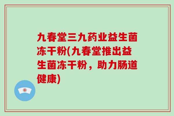 九春堂三九药业益生菌冻干粉(九春堂推出益生菌冻干粉,助力肠道健康) 九春堂三九药业益生菌冻干粉(九春堂推出益生菌冻干粉,助力肠道健康)