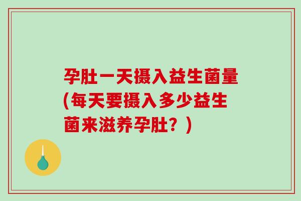 孕肚一天摄入益生菌量(每天要摄入多少益生菌来滋养孕肚？)