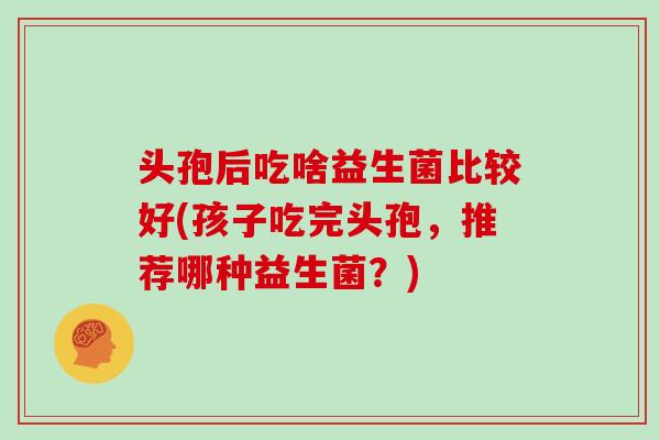 头孢后吃啥益生菌比较好(孩子吃完头孢，推荐哪种益生菌？)