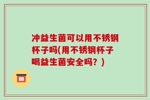 冲益生菌可以用不锈钢杯子吗(用不锈钢杯子喝益生菌安全吗？)