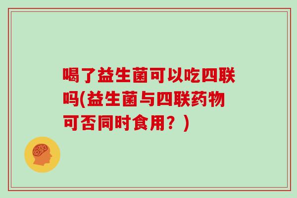 喝了益生菌可以吃四联吗(益生菌与四联药物可否同时食用？)