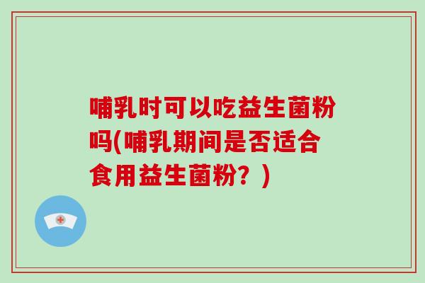 哺乳时可以吃益生菌粉吗(哺乳期间是否适合食用益生菌粉？)