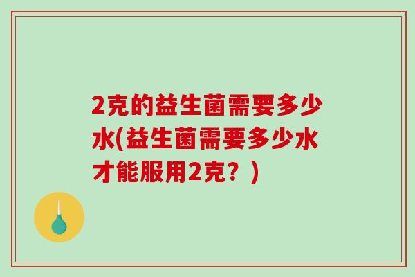 2克的益生菌需要多少水(益生菌需要多少水才能服用2克?) 2克的益生菌需要多少水(益生菌需要多少水才能服用2克?)