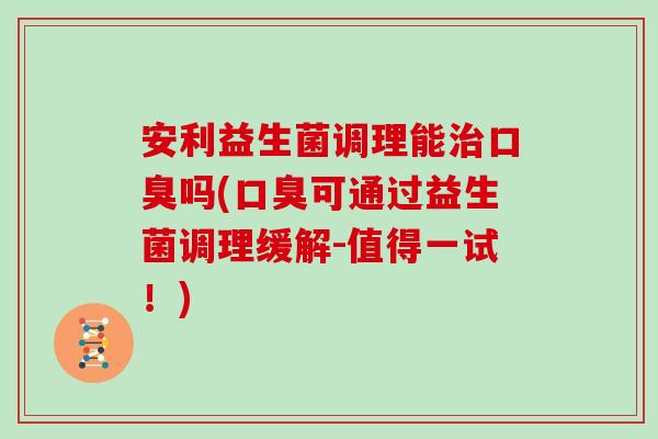 安利益生菌调理能治口臭吗(口臭可通过益生菌调理缓解-值得一试！)