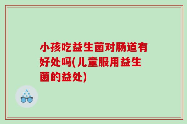 小孩吃益生菌对肠道有好处吗(儿童服用益生菌的益处)