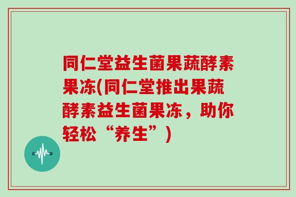 同仁堂益生菌果蔬酵素果冻(同仁堂推出果蔬酵素益生菌果冻，助你轻松“养生”)