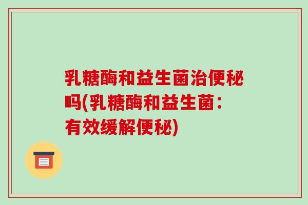 乳糖酶和益生菌吗(乳糖酶和益生菌:有效缓解) 乳糖酶和益生菌吗(乳糖酶和益生菌:有效缓解)