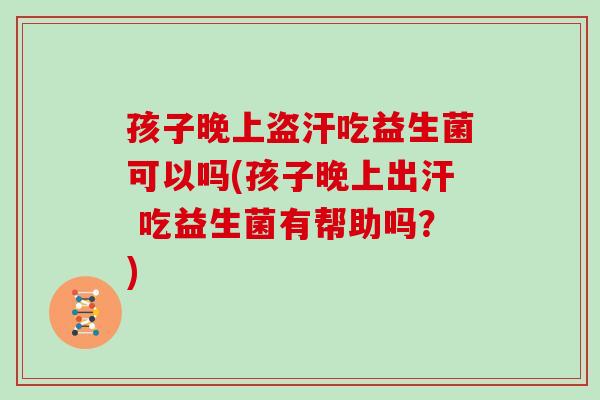 孩子晚上盗汗吃益生菌可以吗(孩子晚上出汗 吃益生菌有帮助吗？)