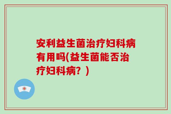 安利益生菌治疗妇科病有用吗(益生菌能否治疗妇科病？)