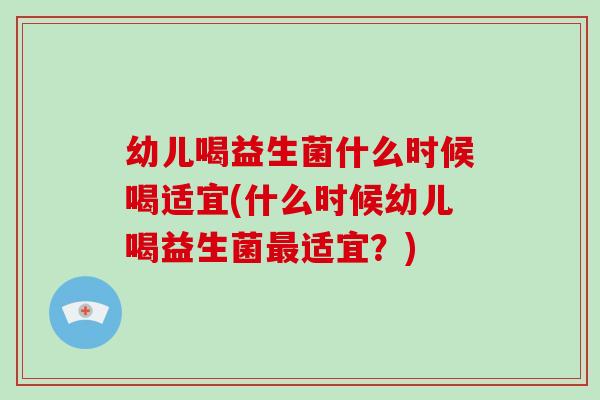 幼儿喝益生菌什么时候喝适宜(什么时候幼儿喝益生菌适宜？)