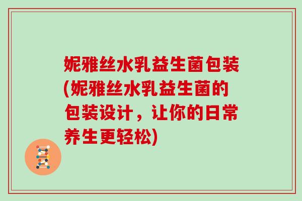 妮雅丝水乳益生菌包装(妮雅丝水乳益生菌的包装设计，让你的日常养生更轻松)