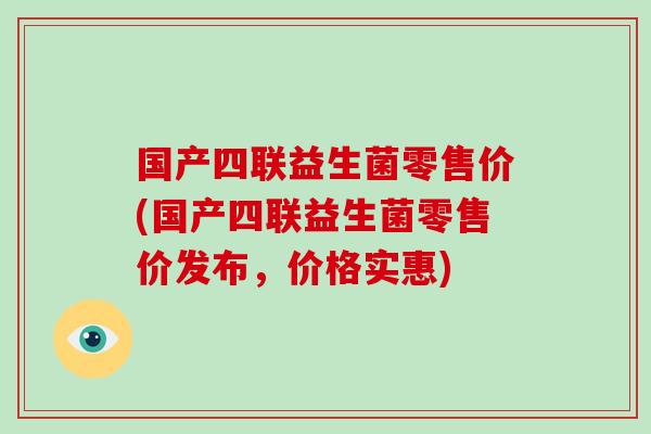 国产四联益生菌零售价(国产四联益生菌零售价发布，价格实惠)