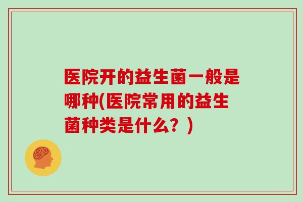 医院开的益生菌一般是哪种(医院常用的益生菌种类是什么？)