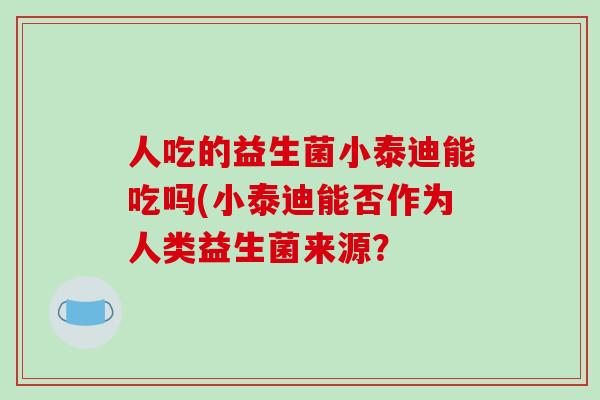 人吃的益生菌小泰迪能吃吗(小泰迪能否作为人类益生菌来源? 人吃的益生菌小泰迪能吃吗(小泰迪能否作为人类益生菌来源?