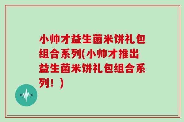 小帅才益生菌米饼礼包组合系列(小帅才推出益生菌米饼礼包组合系列!) 小帅才益生菌米饼礼包组合系列(小帅才推出益生菌米饼礼包组合系列!)