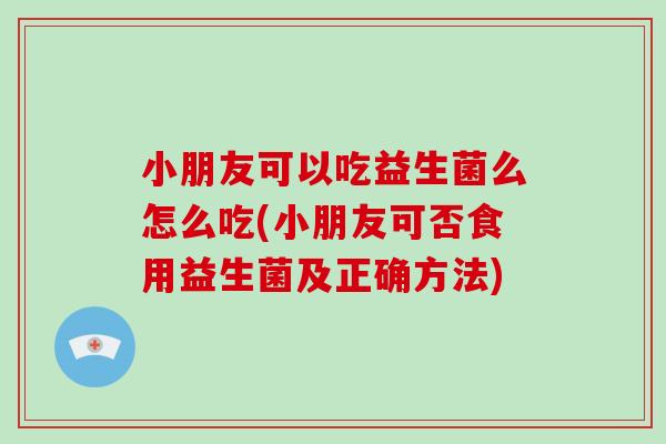 小朋友可以吃益生菌么怎么吃(小朋友可否食用益生菌及正确方法)