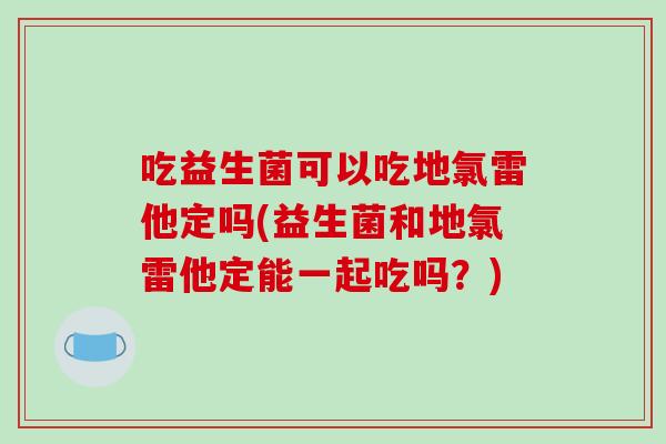 吃益生菌可以吃地氯雷他定吗(益生菌和地氯雷他定能一起吃吗？)