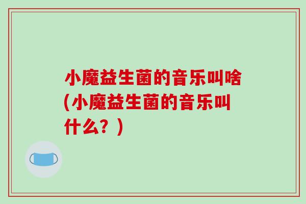 小魔益生菌的音乐叫啥(小魔益生菌的音乐叫什么？)