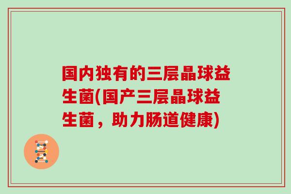 国内独有的三层晶球益生菌(国产三层晶球益生菌，助力肠道健康)