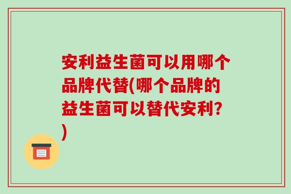 安利益生菌可以用哪个品牌代替(哪个品牌的益生菌可以替代安利？)