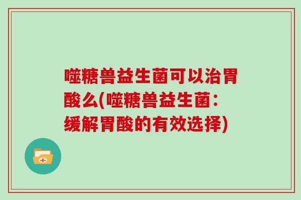 噬糖兽益生菌可以治胃酸么(噬糖兽益生菌：缓解胃酸的有效选择)