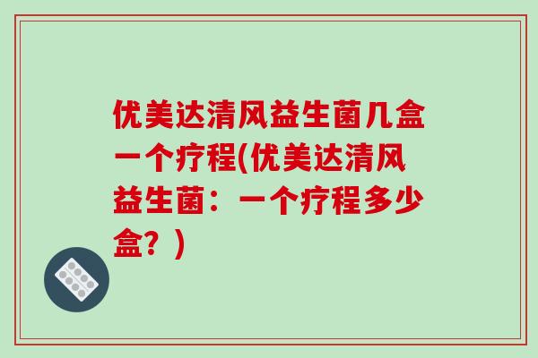 优美达清风益生菌几盒一个疗程(优美达清风益生菌：一个疗程多少盒？)