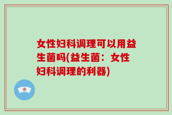 女性妇科调理可以用益生菌吗(益生菌：女性妇科调理的利器)