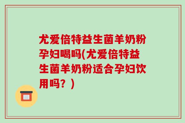 尤爱倍特益生菌羊奶粉孕妇喝吗(尤爱倍特益生菌羊奶粉适合孕妇饮用吗？)