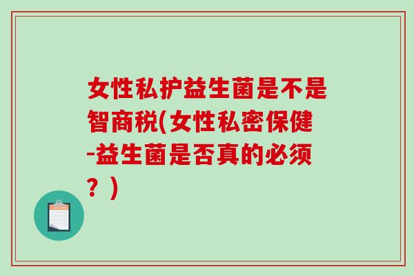 女性私护益生菌是不是智商税(女性私密保健-益生菌是否真的必须？)