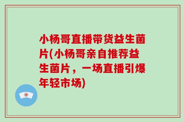 小杨哥直播带货益生菌片(小杨哥亲自推荐益生菌片,一场直播引爆年轻市场) 小杨哥直播带货益生菌片(小杨哥亲自推荐益生菌片,一场直播引爆年轻市场)