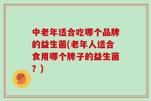 中老年适合吃哪个品牌的益生菌(老年人适合食用哪个牌子的益生菌？)