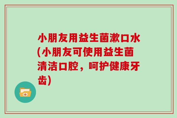 小朋友用益生菌漱口水(小朋友可使用益生菌清洁口腔，呵护健康牙齿)