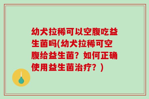 幼犬拉稀可以空腹吃益生菌吗(幼犬拉稀可空腹给益生菌？如何正确使用益生菌？)