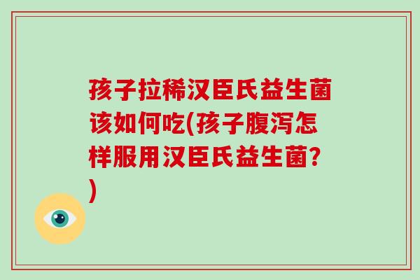 孩子拉稀汉臣氏益生菌该如何吃(孩子腹泻怎样服用汉臣氏益生菌？)